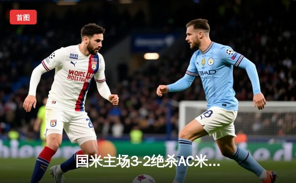 国米主场3-2绝杀AC米兰 劳塔罗双响点燃德比战火