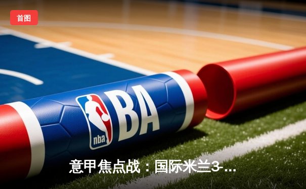 意甲焦点战：国际米兰3-2险胜AC米兰，劳塔罗双响锁定胜局