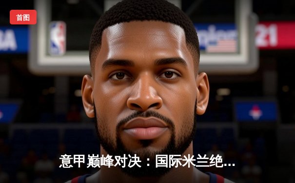 意甲巅峰对决：国际米兰绝杀AC米兰，劳塔罗点射定江山