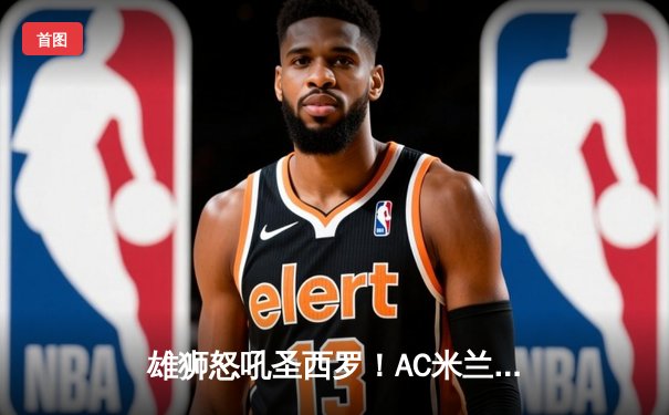 雄狮怒吼圣西罗！AC米兰3-1逆转乌迪内斯，莱奥传射建功普利西奇定胜局