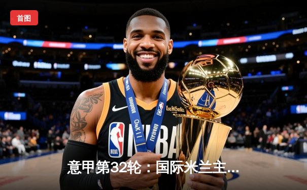 意甲第32轮：国际米兰主场3-1逆转乌迪内斯，劳塔罗双响锁定胜局