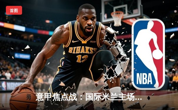 意甲焦点战：国际米兰主场3-2险胜AC米兰，劳塔罗双响锁定胜局