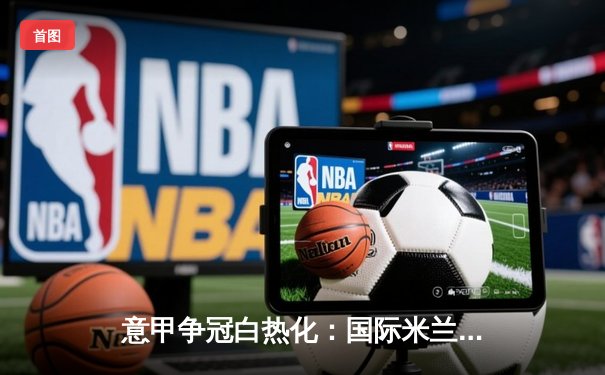 意甲争冠白热化：国际米兰主场力克尤文图斯，劳塔罗点射定乾坤