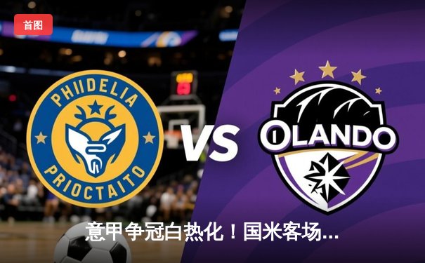 意甲争冠白热化！国米客场3-2险胜威尼斯，劳塔罗双响锁定胜局