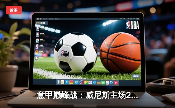 意甲巅峰战：威尼斯主场2-1绝杀罗马，保级之路现曙光