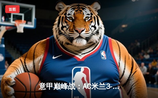 意甲巅峰战：AC米兰3-2绝杀国际米兰，莱奥传射建功引爆德比