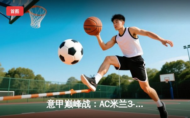 意甲巅峰战：AC米兰3-2绝杀国际米兰，莱奥传射建功引爆德比