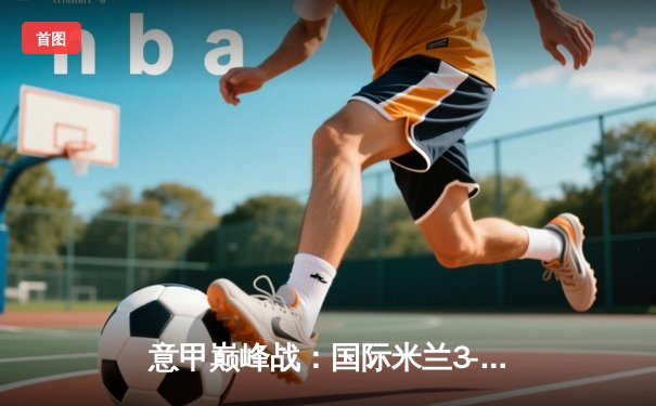 意甲巅峰战：国际米兰3-2绝杀AC米兰，劳塔罗双响点燃德比焰火