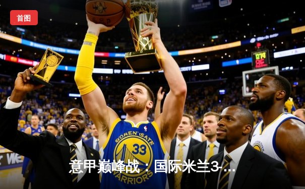 意甲巅峰战：国际米兰3-2绝杀AC米兰，劳塔罗双响点燃德比之夜