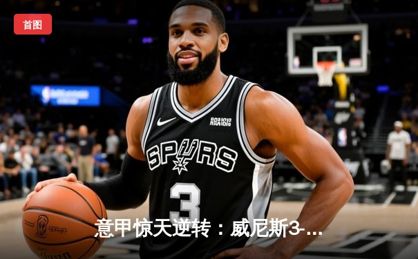 意甲惊天逆转：威尼斯3-2绝杀米兰，新星卡萨迪传射建功