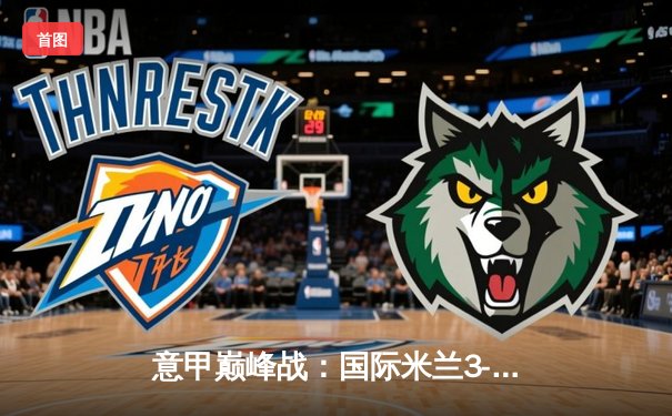 意甲巅峰战：国际米兰3-2绝杀AC米兰，劳塔罗双响点燃德比之夜