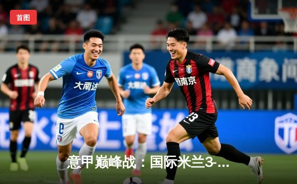 意甲巅峰战：国际米兰3-2绝杀AC米兰，劳塔罗双响点燃德比之夜