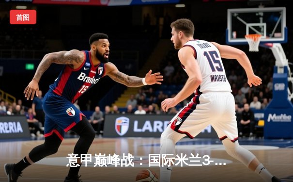 意甲巅峰战：国际米兰3-2绝杀AC米兰，劳塔罗双响点燃德比之夜