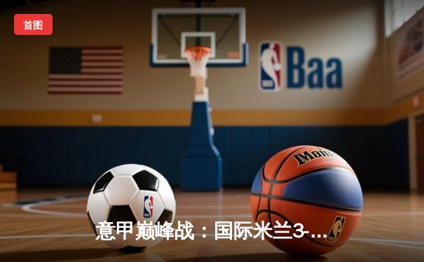 意甲巅峰战：国际米兰3-2绝杀AC米兰，劳塔罗双响点燃德比焰火