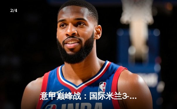 意甲巅峰战：国际米兰3-2绝杀AC米兰，劳塔罗双响点燃德比之夜 - 2