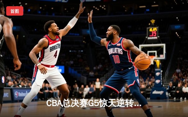 CBA总决赛G5惊天逆转！辽宁本钢加时险胜广东宏远夺队史第四冠
