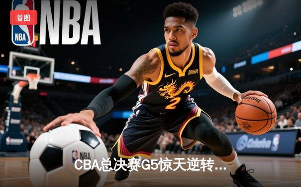 CBA总决赛G5惊天逆转！辽宁本钢加时险胜广东宏远夺队史第四冠