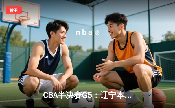 CBA半决赛G5：辽宁本钢加时逆转广东宏远 赵继伟35+9率队挺进总决赛